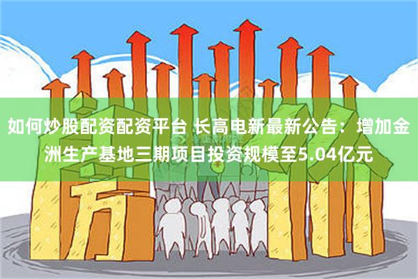 如何炒股配资配资平台 长高电新最新公告：增加金洲生产基地三期项目投资规模至5.04亿元
