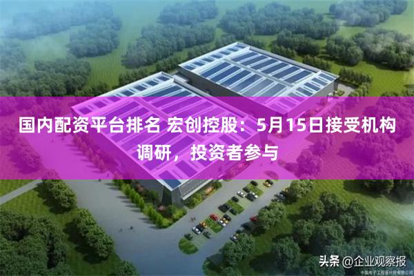 国内配资平台排名 宏创控股：5月15日接受机构调研，投资者参与