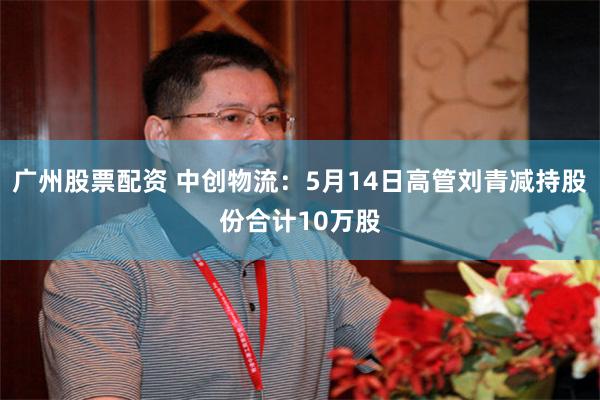 广州股票配资 中创物流：5月14日高管刘青减持股份合计10万股
