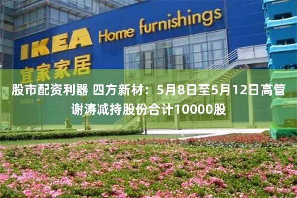 股市配资利器 四方新材：5月8日至5月12日高管谢涛减持股份合计10000股