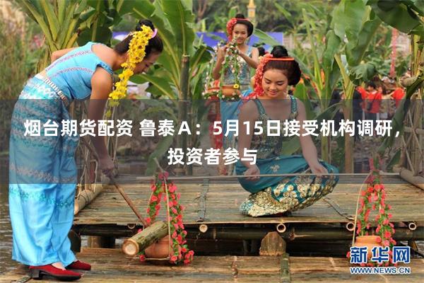 烟台期货配资 鲁泰Ａ：5月15日接受机构调研，投资者参与