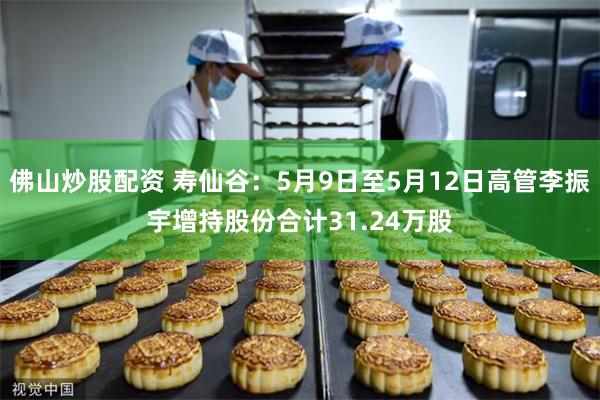 佛山炒股配资 寿仙谷：5月9日至5月12日高管李振宇增持股份合计31.24万股