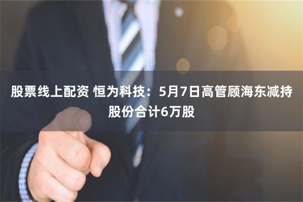 股票线上配资 恒为科技：5月7日高管顾海东减持股份合计6万股