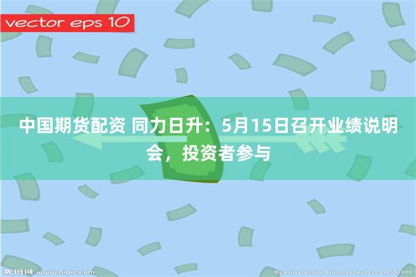 中国期货配资 同力日升：5月15日召开业绩说明会，投资者参与