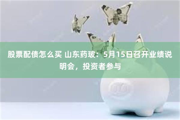 股票配债怎么买 山东药玻：5月15日召开业绩说明会，投资者参与